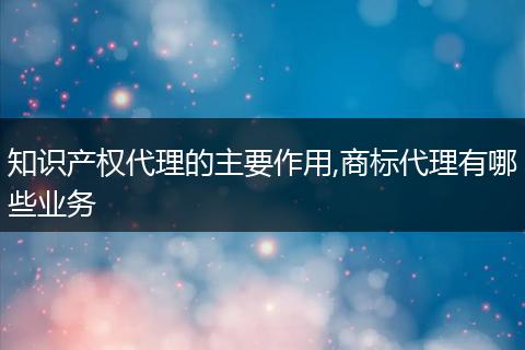 知识产权代理的主要作用,商标代理有哪些业务