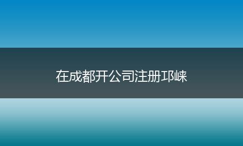 在成都开公司注册邛崃