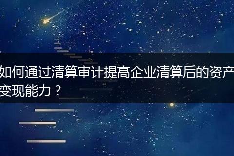 如何通过清算审计提高企业清算后的资产变现能力?