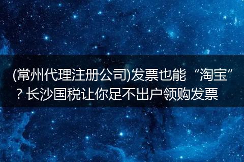 (常州代理注册公司)发票也能“淘宝”?长沙国税让你足不出户领购发票