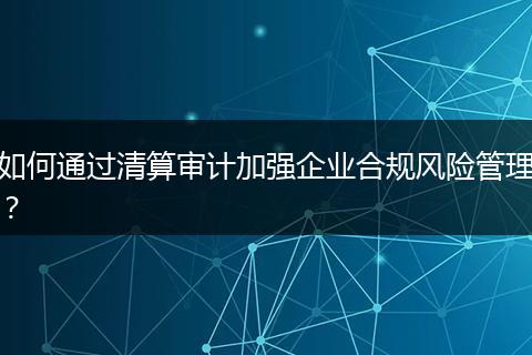 如何通过清算审计加强企业合规风险管理？