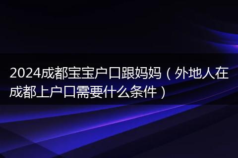 2024成都宝宝户口跟妈妈（外地人在成都上户口需要什么条件）