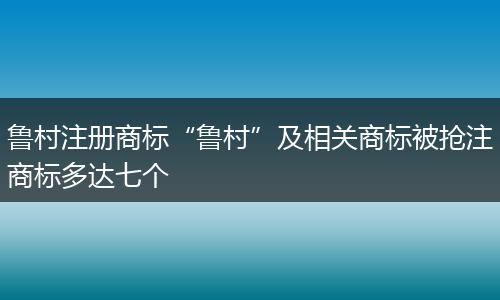 鲁村注册商标“鲁村”及相关商标被抢注商标多达七个