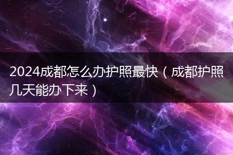 2024成都怎么办护照最快(成都护照几天能办下来)