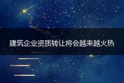 建筑企业资质转让将会越来越火热