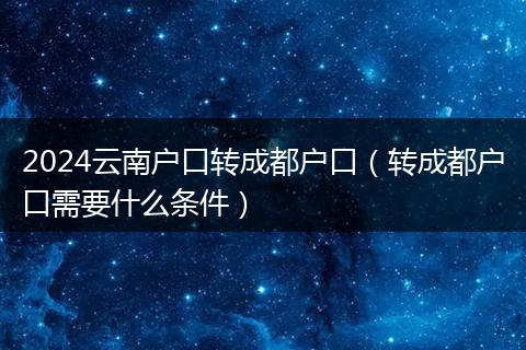2024云南户口转成都户口（转成都户口需要什么条件）