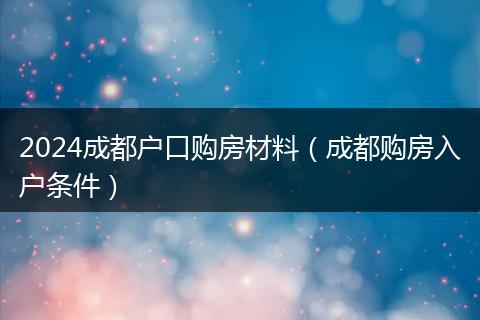 2024成都户口购房材料（成都购房入户条件）