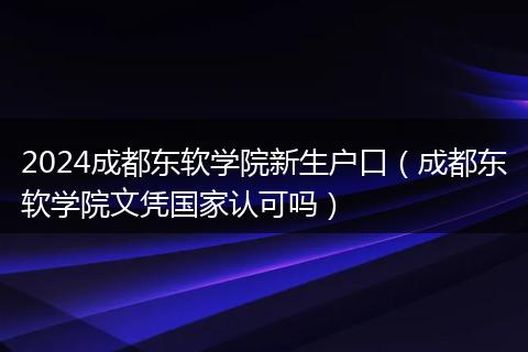 2024成都东软学院新生户口（成都东软学院文凭国家认可吗）