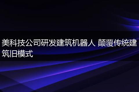 美科技公司研发建筑机器人 颠覆传统建筑旧模式