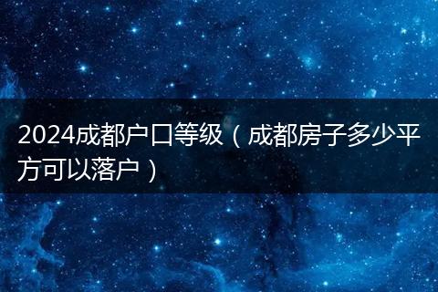 2024成都户口等级（成都房子多少平方可以落户）