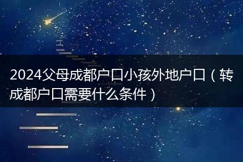 2024父母成都户口小孩外地户口（转成都户口需要什么条件）