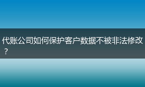 代账公司如何保护客户数据不被非法修改?