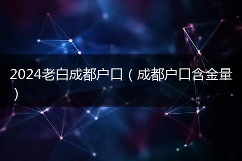 2024老白成都户口（成都户口含金量）