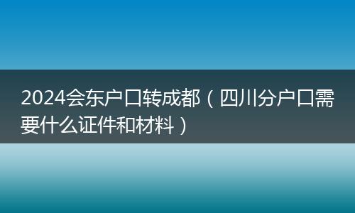 2024会东户口转成都（四川分户口需要什么证件和材料）
