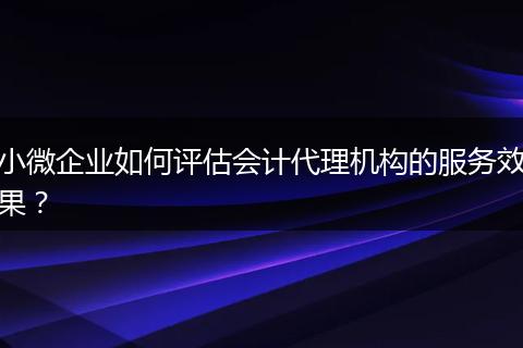 小微企业如何评估会计代理机构的服务效果？