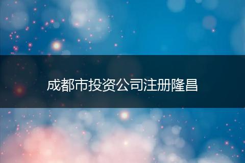 成都市投资公司注册隆昌