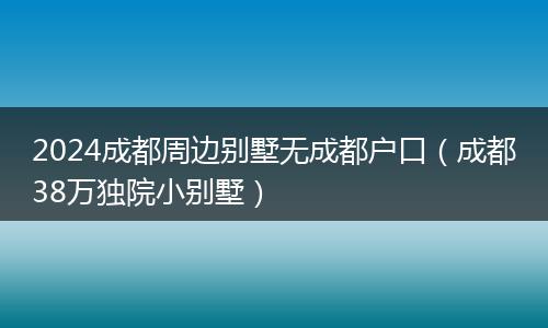 2024成都周边别墅无成都户口（成都38万独院小别墅）