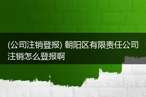 (公司注销登报) 朝阳区有限责任公司注销怎么登报啊