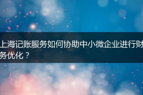 上海记账服务如何协助中小微企业进行财务优化？