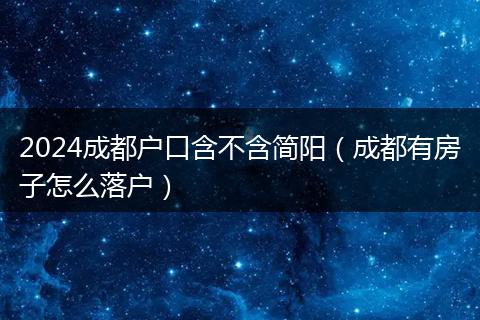 2024成都户口含不含简阳（成都有房子怎么落户）