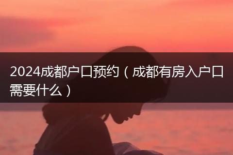 2024成都户口预约(成都有房入户口需要什么)