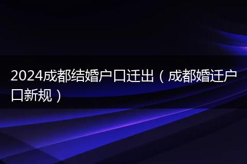 2024成都结婚户口迁出（成都婚迁户口新规）