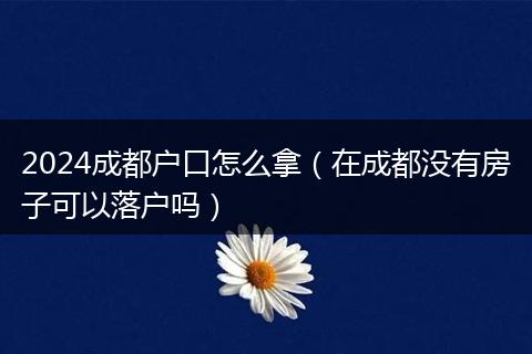 2024成都户口怎么拿(在成都没有房子可以落户吗)