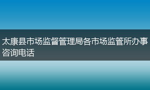 太康县市场监督管理局各市场监管所办事咨询电话