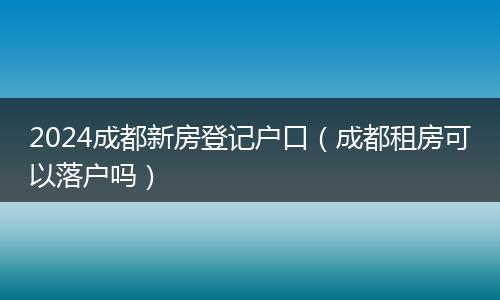 2024成都新房登记户口（成都租房可以落户吗）