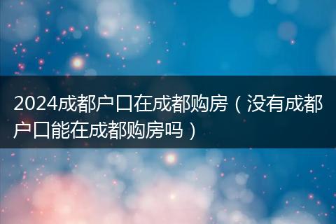 2024成都户口在成都购房（没有成都户口能在成都购房吗）