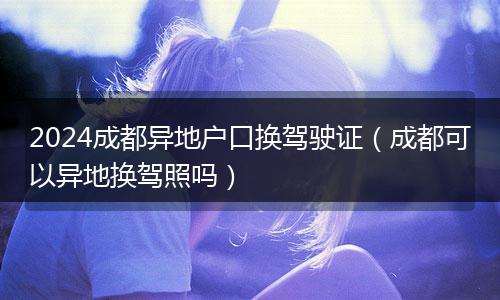 2024成都异地户口换驾驶证（成都可以异地换驾照吗）