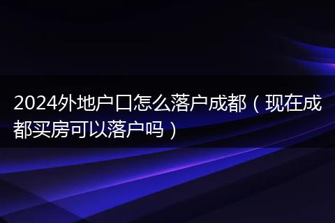 2024外地户口怎么落户成都（现在成都买房可以落户吗）
