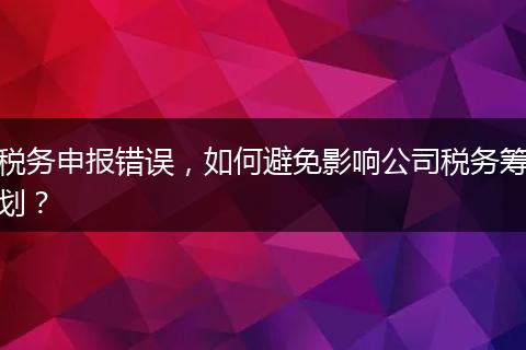 税务申报错误，如何避免影响公司税务筹划？