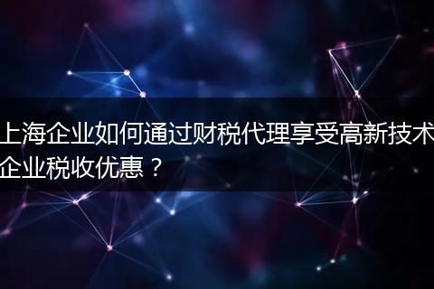 上海企业如何通过财税代理享受高新技术企业税收优惠？