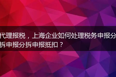 代理报税，上海企业如何处理税务申报分拆申报分拆申报抵扣？