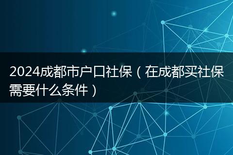 2024成都市户口社保（在成都买社保需要什么条件）