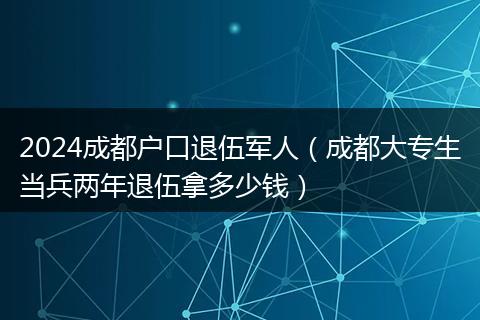 2024成都户口退伍军人（成都大专生当兵两年退伍拿多少钱）