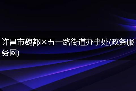 许昌市魏都区五一路街道办事处(政务服务网)
