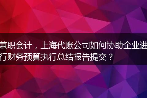 兼职会计，上海代账公司如何协助企业进行财务预算执行总结报告提交？