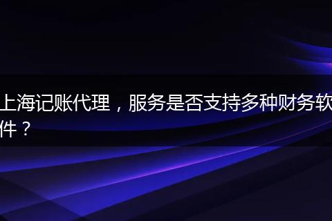 上海记账代理，服务是否支持多种财务软件？