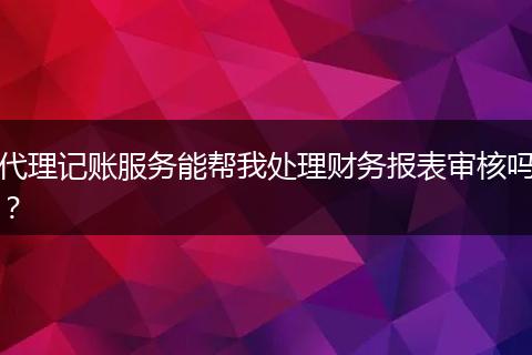 代理记账服务能帮我处理财务报表审核吗？