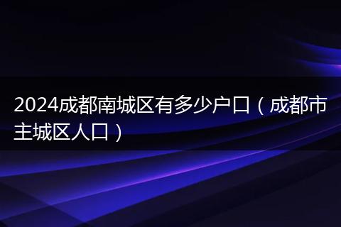 2024成都南城区有多少户口（成都市主城区人口）