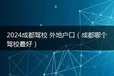 2024成都驾校 外地户口（成都哪个驾校最好）