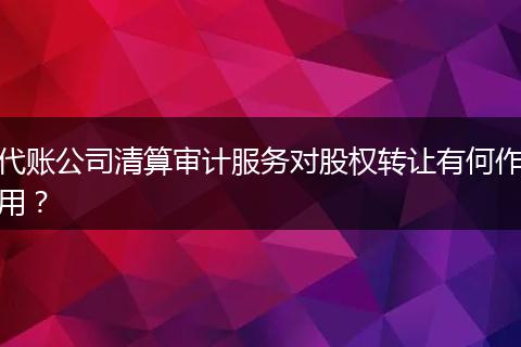 代账公司清算审计服务对股权转让有何作用？