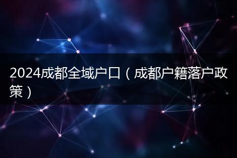 2024成都全域户口(成都户籍落户政策)