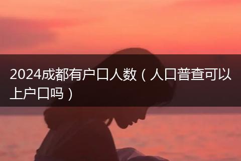 2024成都有户口人数(人口普查可以上户口吗)