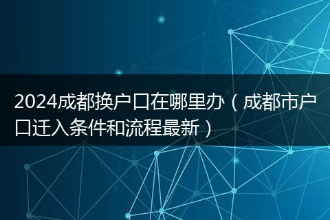 2024成都换户口在哪里办(成都市户口迁入条件和流程最新)