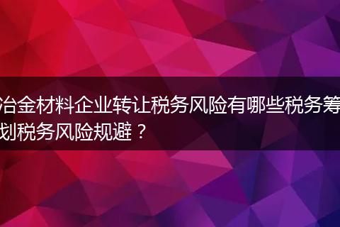 冶金材料企业转让税务风险有哪些税务筹划税务风险规避？