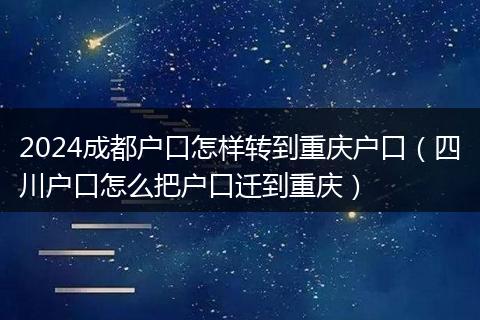 2024成都户口怎样转到重庆户口（四川户口怎么把户口迁到重庆）