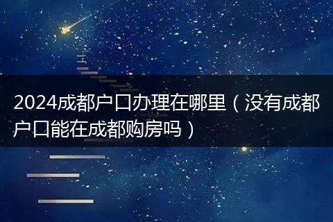 2024成都户口办理在哪里(没有成都户口能在成都购房吗)